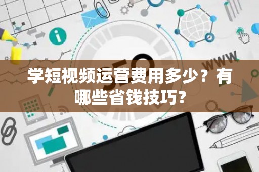 学短视频运营费用多少?有哪些省钱技巧? 学短视频运营费用多少?有哪些省钱技巧?