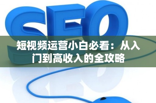 短视频运营小白必看:从入门到高收入的全攻略 短视频运营小白必看:从入门到高收入的全攻略